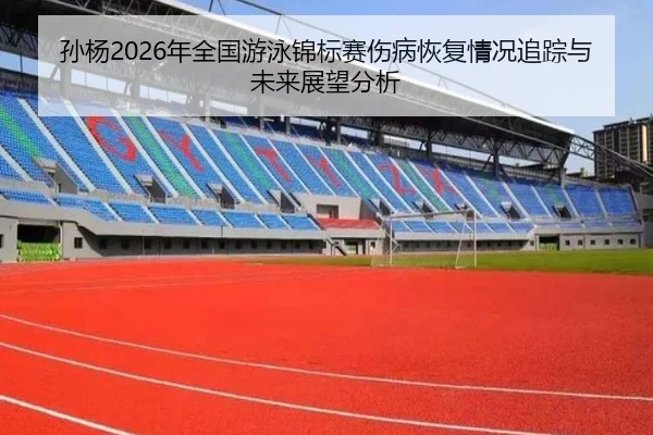 孙杨2026年全国游泳锦标赛伤病恢复情况追踪与未来展望分析